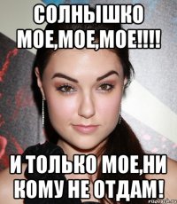 Солнышко МОЕ,МОЕ,МОЕ!!!! И только мое,ни кому не отдам!