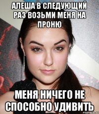 Алеша в следующий раз возьми меня на Проню меня ничего не способно удивить