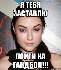 Я тебя заставлю пойти на гандбол!!!