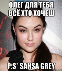 олег для тебя всё xто хочеш p.s* sahsa grey