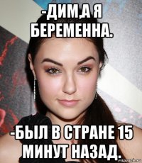 -дим,а я беременна. -был в стране 15 минут назад.