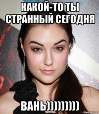 какой-то ты странный сегодня вань)))))))))