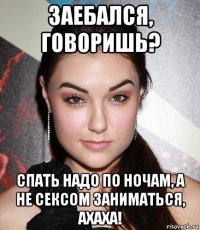 заебался, говоришь? спать надо по ночам, а не сексом заниматься, ахаха!