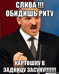 слива !!! обидишь риту картошку в задницу засуну!!!!!!!