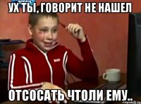 ух ты, говорит не нашел отсосать чтоли ему..