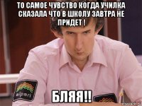 то самое чувство когда училка сказала что в школу завтра не придет ! бляя!!