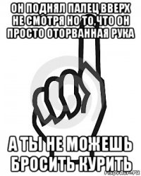 он поднял палец вверх не смотря но то,что он просто оторванная рука а ты не можешь бросить курить