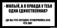 - милый, а я правда у тебя одна единственная? - да вы что сегодня, сговорились все что ли?