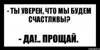 - ты уверен, что мы будем счастливы? - да!.. прощай.