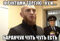 фруктами торгую.. ну и.... баранчук чуть чуть есть