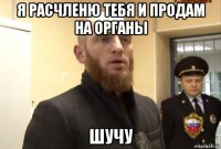 я расчленю тебя и продам на органы шучу