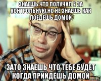 знаешь что получил 2 за контрольную,но не знаешь как поёдёшь домой зато знаешь что тебе будет когда прийдёшь домой