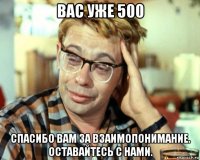 вас уже 500 спасибо вам за взаимопонимание. оставайтесь с нами.