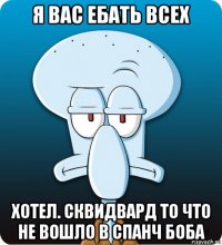 я вас ебать всех хотел. сквидвард то что не вошло в спанч боба