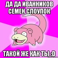 да да иванников семен слоупок такой же как ты :d