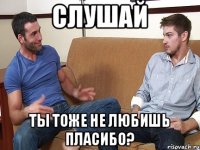 Слушай Ты тоже не любишь пласибо?