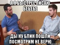 а я быстрее писаю бебебе ды ну блин пошли посмотрим не верю