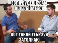 если будешь сам выебываться вот такой тебе хуй затолкаю