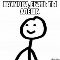 Наумова, ебать ты Алеша 