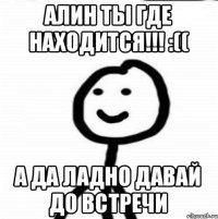 Алин ты где находится!!! :(( А да ладно давай до встречи