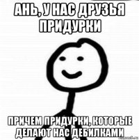 ань, у нас друзья придурки причем придурки, которые делают нас дебилками