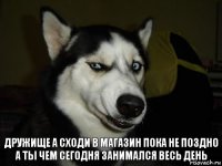 Дружище а сходи в магазин пока не поздно
А ты чем сегодня занимался весь день