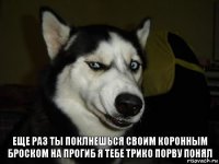 Еще раз ты поклнешься своим коронным броском на прогиб я тебе трико порву понял