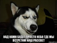 Над нами будет просто небо где мы встретим наш рассвет