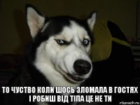 то чуство коли шось зломала в гостях і робиш від тіпа це не ти