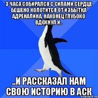 3 часа собирался с силами.сердце бешено колотится от избытка адреналина, наконец глубоко вдохнул и.. ..и рассказал нам свою историю в аск