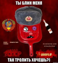 Ты блин меня так тролить хочешь?)