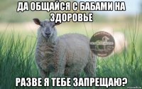 да общайся с бабами на здоровье разве я тебе запрещаю?