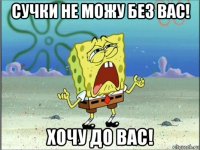 сучки не можу без вас! хочу до вас!