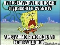 Ну почему другие шкоды отдыхают в субботу А мы,учимся?Господи,так не справедливо..