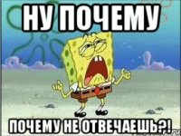 ну почему почему не отвечаешь?!