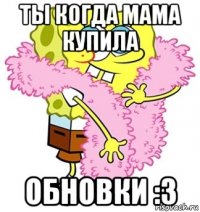 Ты когда мама купила Обновки :3