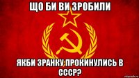 що би ви зробили якби зранку прокинулись в ссср?