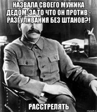 Назвала своего мужика дедом, за то что он против - разгуливания без штанов?! Расстрелять