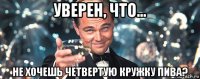 уверен, что... не хочешь четвертую кружку пива?