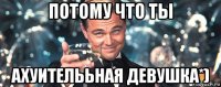 потому что ты ахуителььная девушка*)