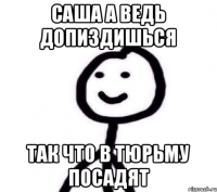 САША А ВЕДЬ ДОПИЗДИШЬСЯ ТАК ЧТО В ТЮРЬМУ ПОСАДЯТ