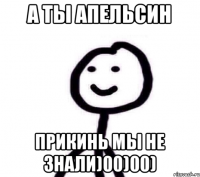 А ТЫ АПЕЛЬСИН ПРИКИНЬ МЫ НЕ ЗНАЛИ)00)00)