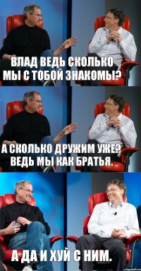 Влад ведь сколько мы с тобой знакомы? А сколько дружим уже? Ведь мы как братья. А да и хуй с ним.