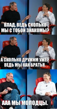 Влад, ведь сколько мы с тобой знакомы? А сколько дружим уже? Ведь мы как Братья. ААА Мы молодцы.