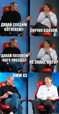 Давай сходим погуляем? Скучно вдвоём. Давай позовём кого нибудь? не знаю. Кого? BMW X5 