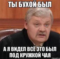 Ты бухой был а я видел всё это был под кружкой чая