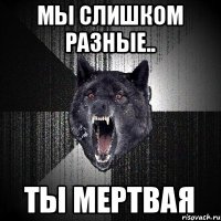 мы слишком разные.. ты мертвая