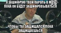 я зашифрую твой пароль в md5 пока он будет зашифровываться чтобы ты защищался пока защищаешься