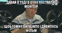 давай я тоді в очко поставлю монітор щоб гомно вилазило і дивилось фільм