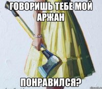 Говоришь тебе мой Аржан Понравился?